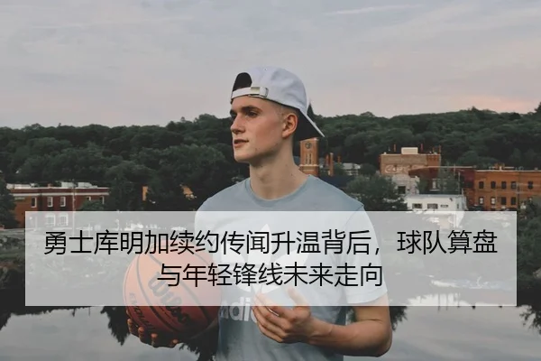 勇士库明加续约传闻升温背后，球队算盘与年轻锋线未来走向